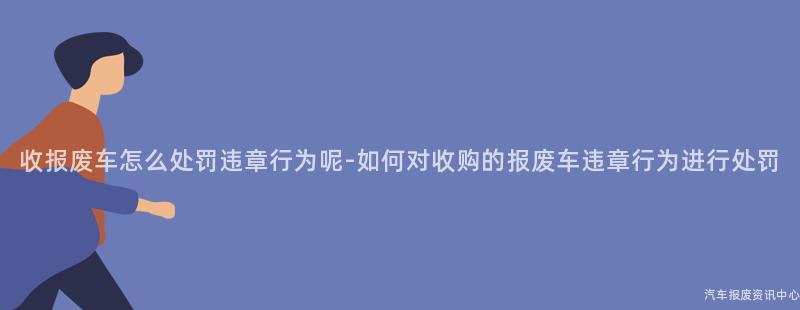 收报废车怎么处罚违章行为呢-如何对收购的报废车违章行为进行处罚