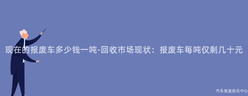 现在的报废车多少钱一吨-回收市场现状：报废车每吨仅剩几十元