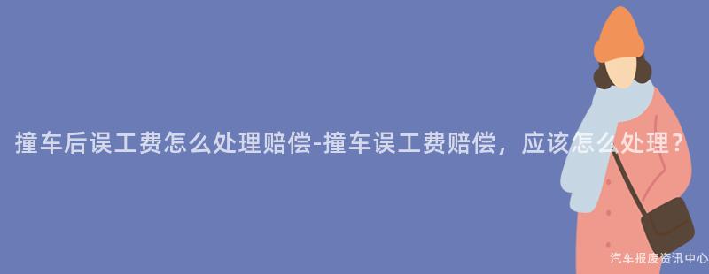 撞车后误工费怎么处理赔偿-撞车误工费赔偿，应该怎么处理？