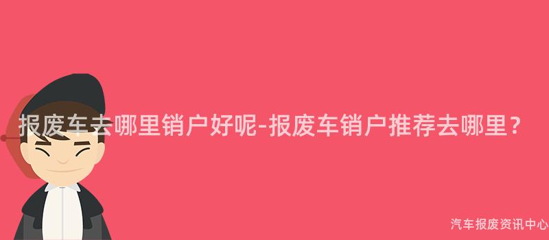 报废车去哪里销户好呢-报废车销户推荐去哪里？