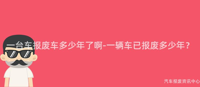 一台车报废车多少年了啊-一辆车已报废多少年？