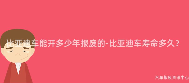 比亚迪车能开多少年报废的-比亚迪车寿命多久？