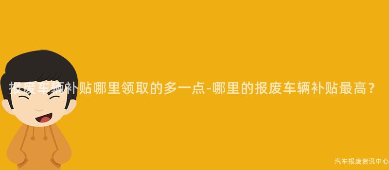报废车辆补贴哪里领取的多一点-哪里的报废车辆补贴最高？