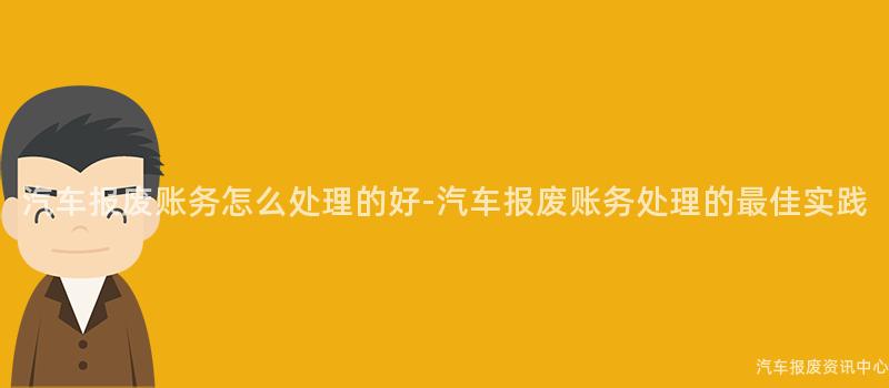 汽车报废账务怎么处理的好-汽车报废账务处理的最佳实践