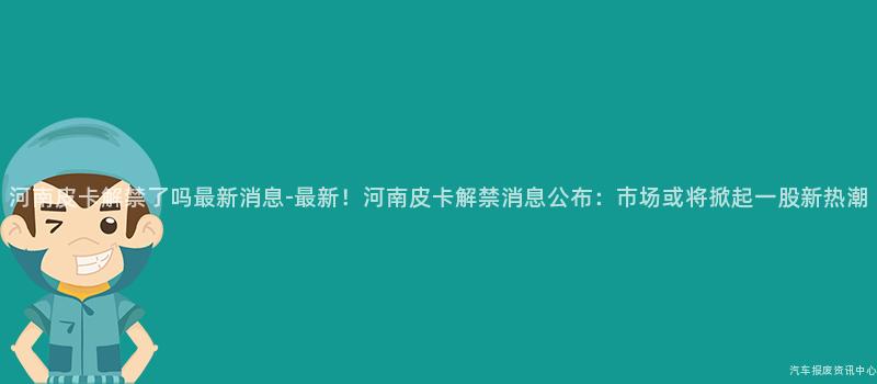 河南皮卡解禁了吗最新消息-最新！河南皮卡解禁消息公布：市场或将掀起一股新热潮