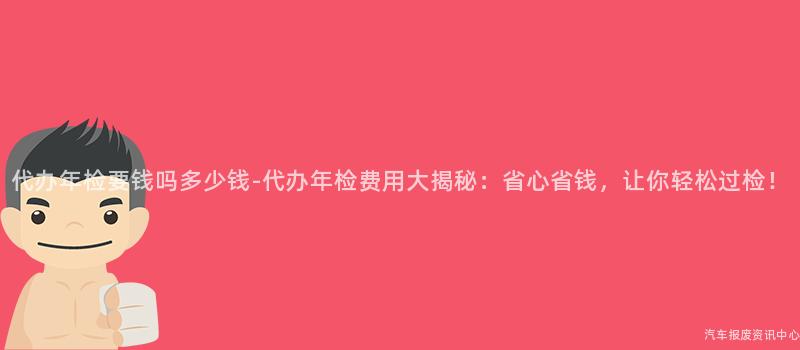 代办年检要钱吗多少钱-代办年检费用大揭秘：省心省钱，让你轻松过检！