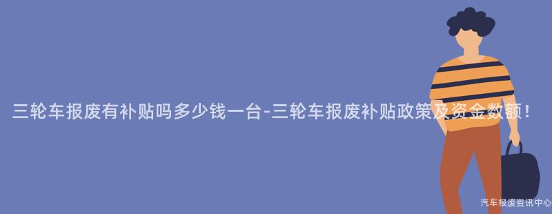 三轮车报废有补贴吗多少钱一台-三轮车报废补贴政策及资金数额！