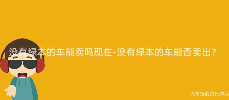 没有绿本的车能卖吗现在-没有绿本的车能否卖出？