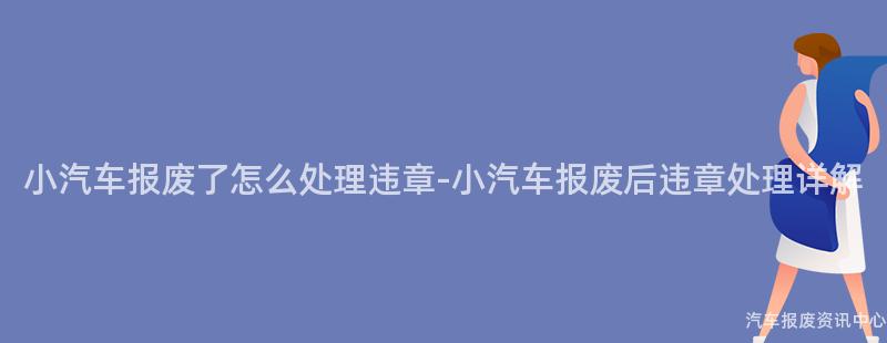 小汽车报废了怎么处理违章-小汽车报废后违章处理详解