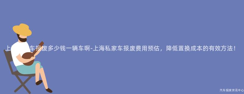 上海私家车报废多少钱一辆车啊-上海私家车报废费用预估，降低置换成本的有效方法！