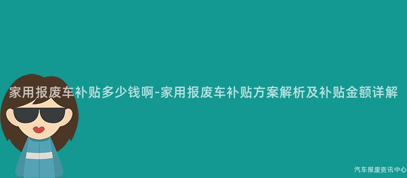 家用报废车补贴多少钱啊-家用报废车补贴方案解析及补贴金额详解