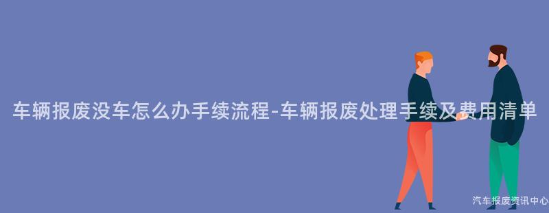 车辆报废没车怎么办手续流程-车辆报废处理手续及费用清单