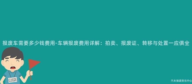 报废车需要多少钱费用-车辆报废费用详解：拍卖、报废证、转移与处置一应俱全