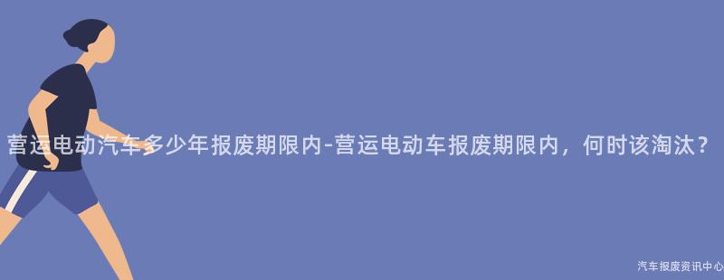 营运电动汽车多少年报废期限内-营运电动车报废期限内，何时该淘汰？