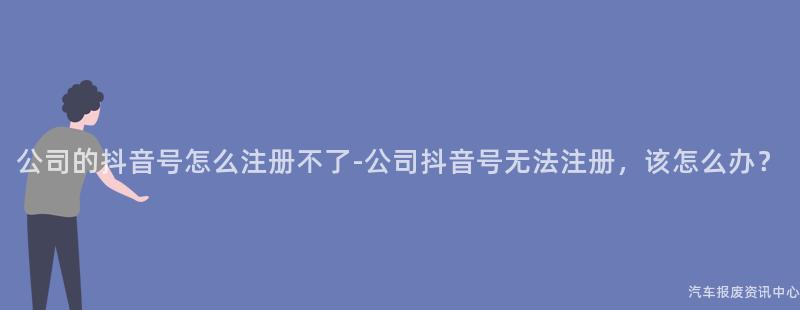 公司的抖音号怎么注册不了-公司抖音号无法注册，该怎么办？