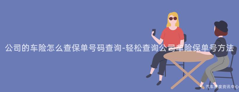 公司的车险怎么查保单号码查询-轻松查询公司车险保单号方法