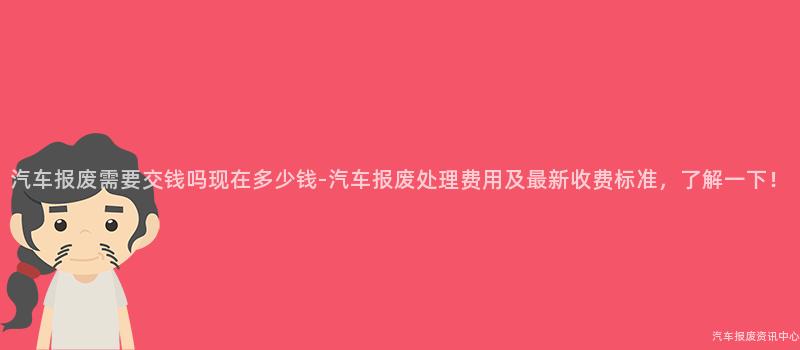 汽车报废需要交钱吗现在多少钱-汽车报废处理费用及最新收费标准，了解一下！