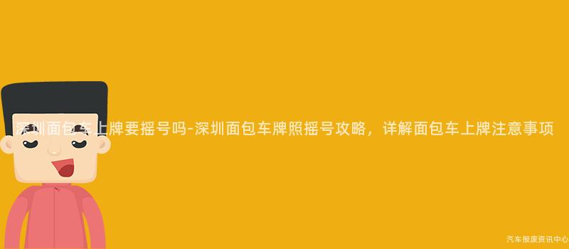 深圳面包车上牌要摇号吗-深圳面包车牌照摇号攻略，详解面包车上牌注意事项