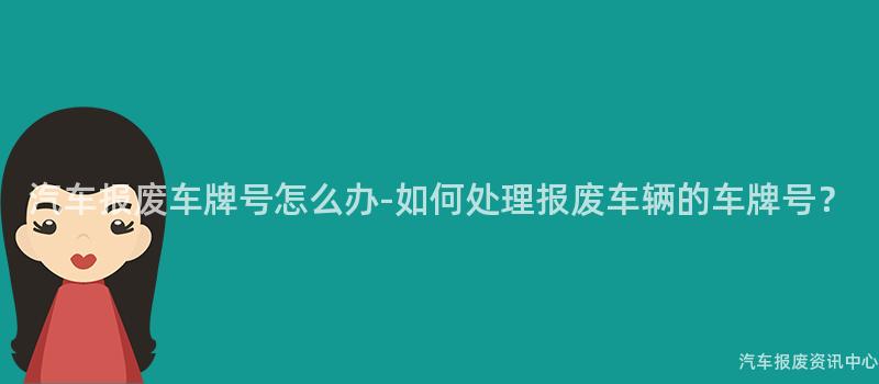 汽车报废车牌号怎么办-如何处理报废车辆的车牌号？