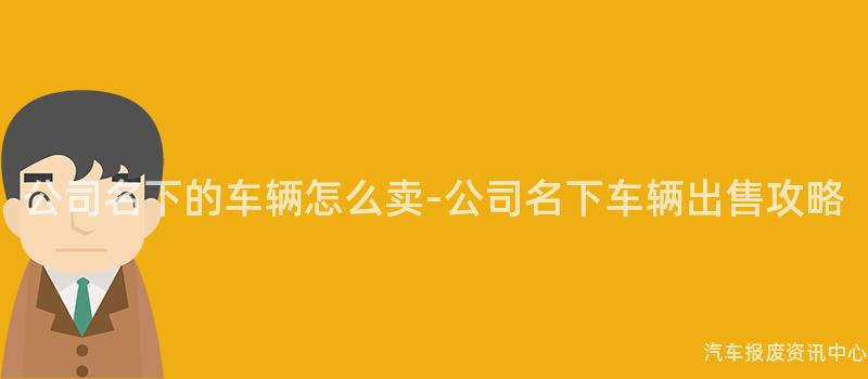 公司名下的车辆怎么卖-公司名下车辆出售攻略