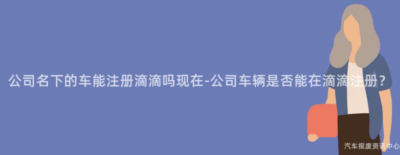 公司名下的车能注册滴滴吗现在-公司车辆是否能在滴滴注册？