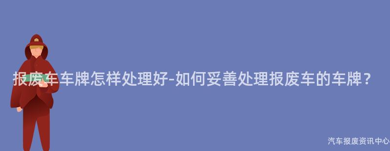 报废车车牌怎样处理好-如何妥善处理报废车的车牌？