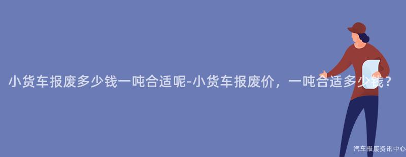 小货车报废多少钱一吨合适呢-小货车报废价，一吨合适多少钱？