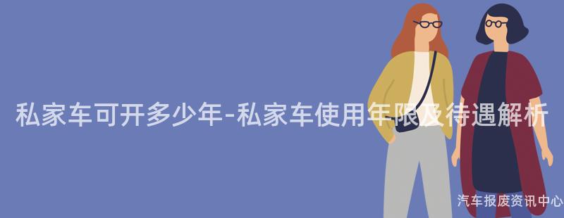 私家车可开多少年-私家车使用年限及待遇解析