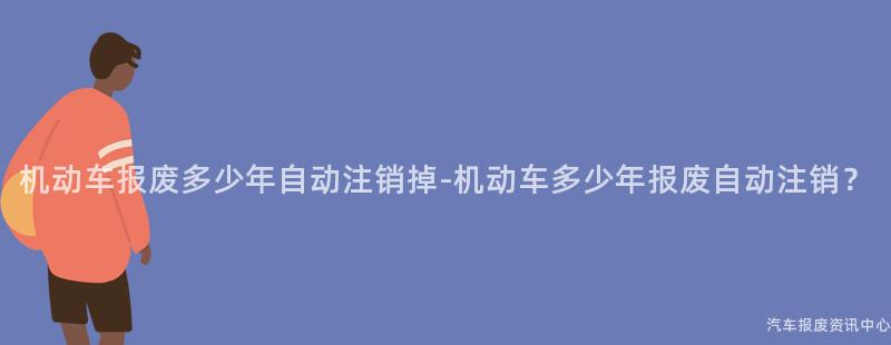 机动车报废多少年自动注销掉-机动车多少年报废自动注销？