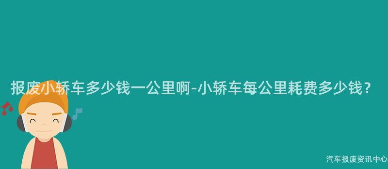 报废小轿车多少钱一公里啊-小轿车每公里耗费多少钱？