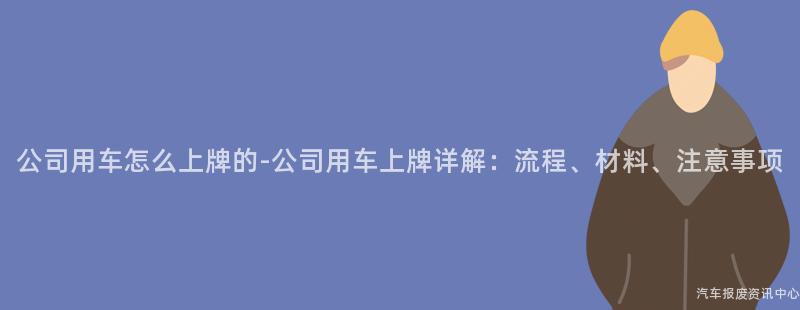 公司用车怎么上牌的-公司用车上牌详解：流程、材料、注意事项