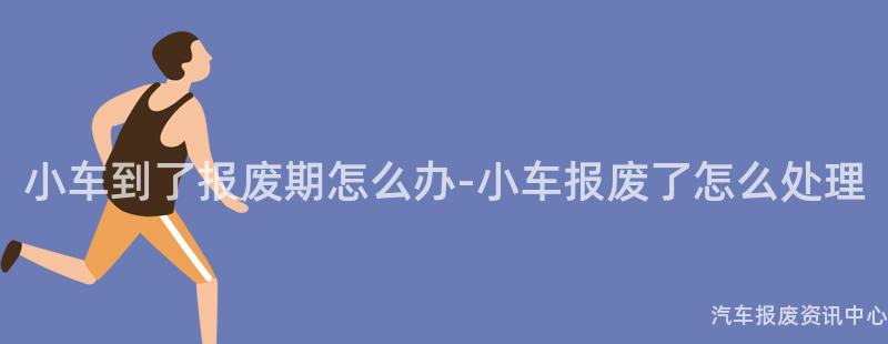 小车到了报废期怎么办-小车报废了怎么处理