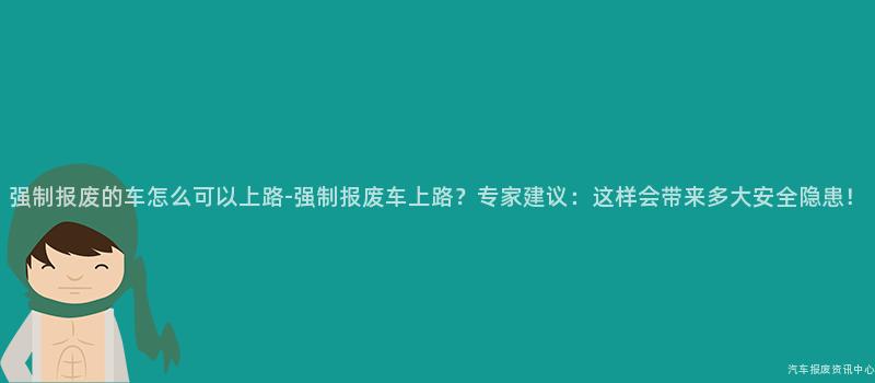 强制报废的车怎么可以上路-强制报废车上路？专家建议：这样会带来多大安全隐患！