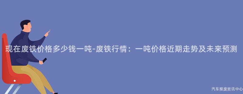 现在废铁价格多少钱一吨-废铁行情：一吨价格近期走势及未来预测