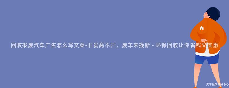 回收报废汽车广告怎么写文案-旧爱离不开，废车来换新 - 环保回收让你省钱又实惠