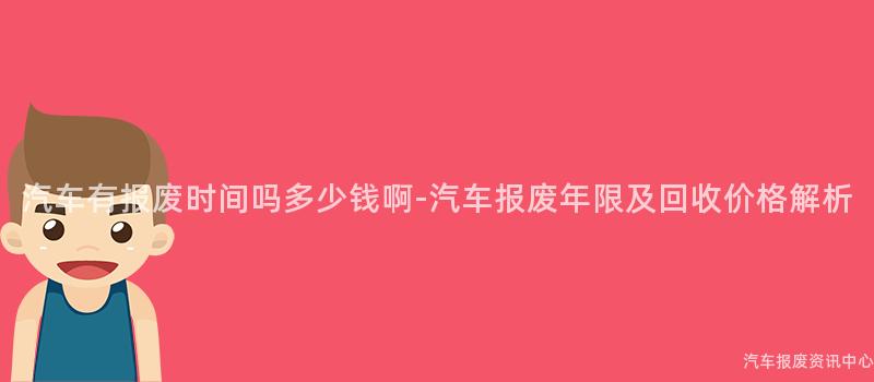 汽车有报废时间吗多少钱啊-汽车报废年限及回收价格解析