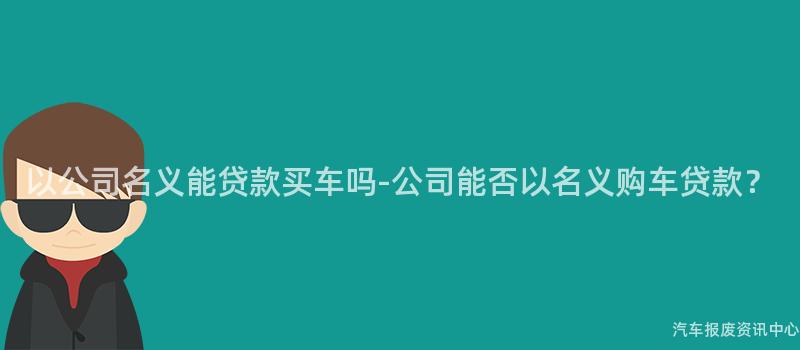 以公司名义能贷款买车吗-公司能否以名义购车贷款？