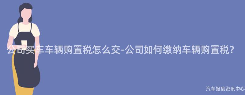 公司买车车辆购置税怎么交-公司如何缴纳车辆购置税？