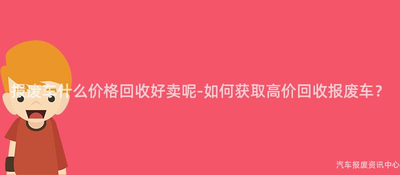 报废车什么价格回收好卖呢-如何获取高价回收报废车？