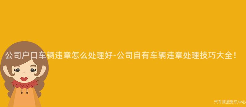 公司户口车辆违章怎么处理好-公司自有车辆违章处理技巧大全！