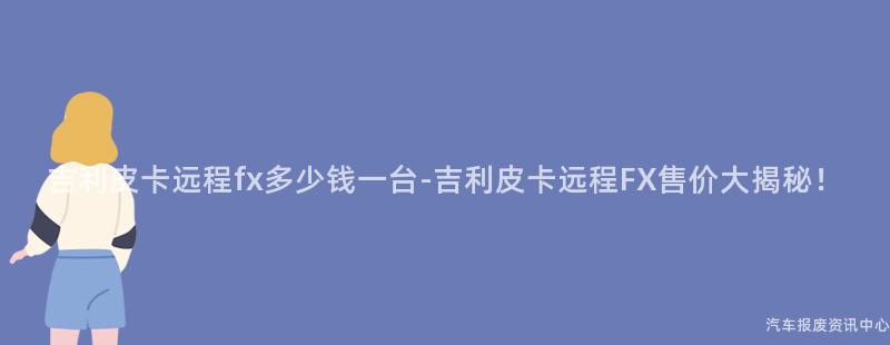 吉利皮卡远程fx多少钱一台-吉利皮卡远程FX售价大揭秘！