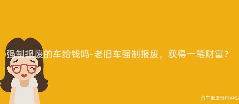 强制报废的车给钱吗-老旧车强制报废，获得一笔财富？