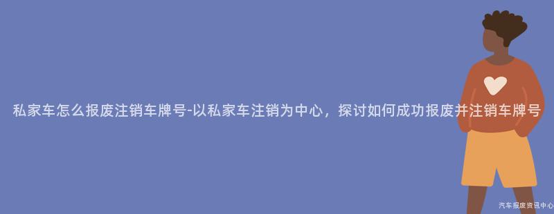 私家车怎么报废注销车牌号-以私家车注销为中心，探讨如何成功报废并注销车牌号