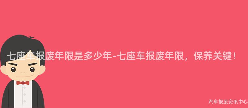七座车报废年限是多少年-七座车报废年限，保养关键！