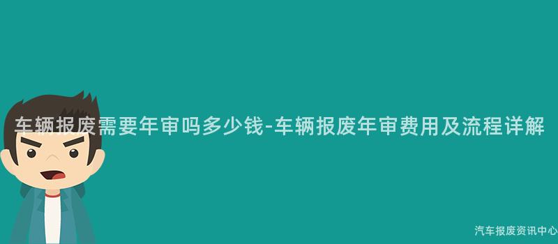 车辆报废需要年审吗多少钱-车辆报废年审费用及流程详解