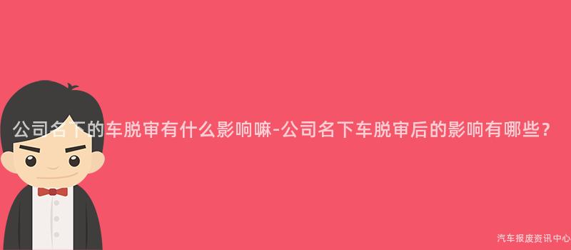 公司名下的车脱审有什么影响嘛-公司名下车脱审后的影响有哪些？