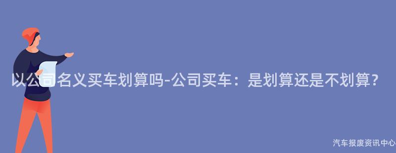 以公司名义买车划算吗-公司买车：是划算还是不划算？