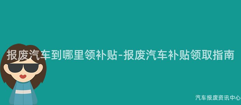 报废汽车到哪里领补贴-报废汽车补贴领取指南