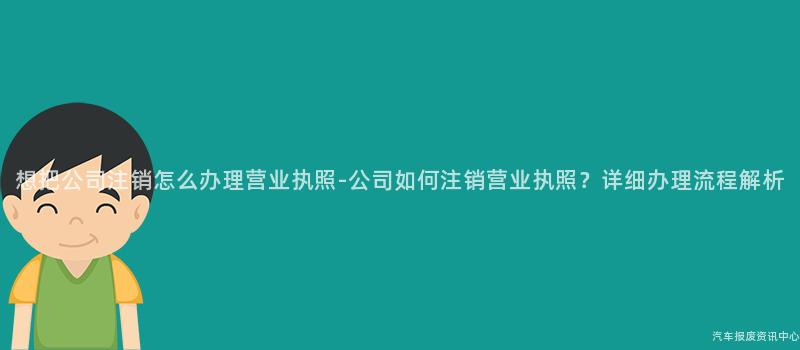 想把公司注销怎么办理营业执照-公司如何注销营业执照？详细办理流程解析