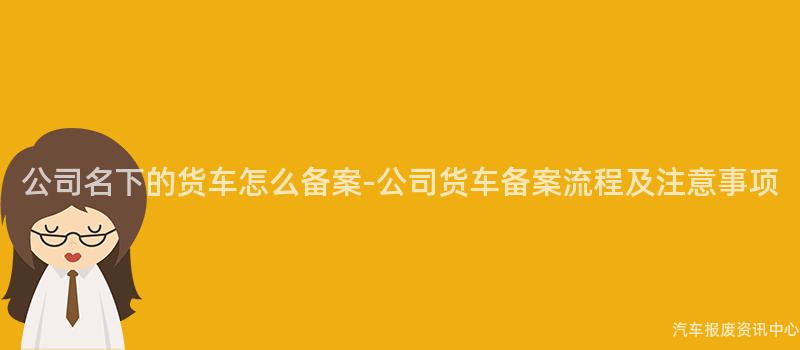 公司名下的货车怎么备案-公司货车备案流程及注意事项